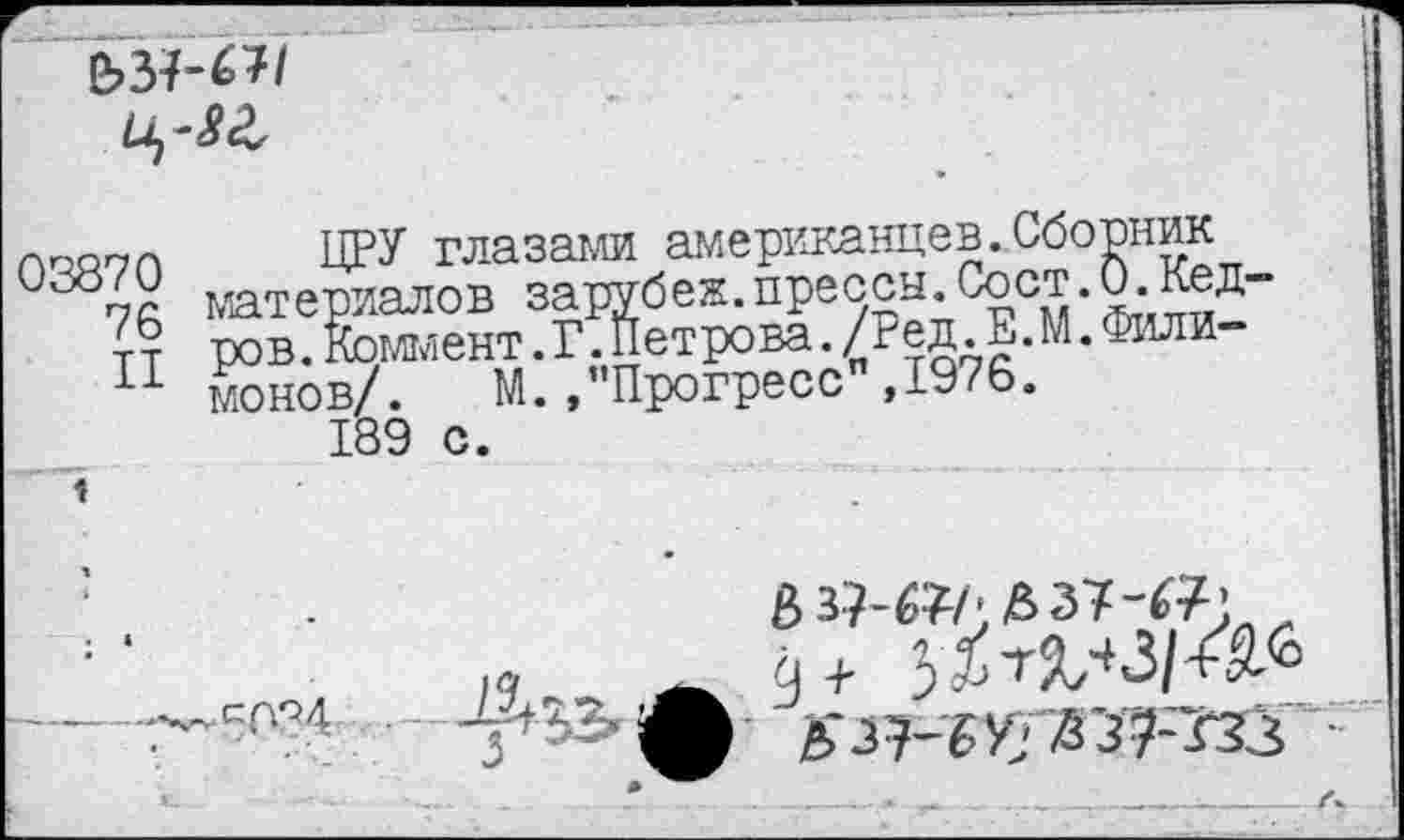 ﻿и,-8 г,
03870 76 II	ЦРУ глазами американцев ..Сборник материалов зарубеж.пресен.Сост.0.Лед-ров .Коммент.Г.Петрова./гед.Е.М.Филимонов/. М. /'Прогресс ,1976.
1	189 с.
1 .	1	.	£'з7-гзз